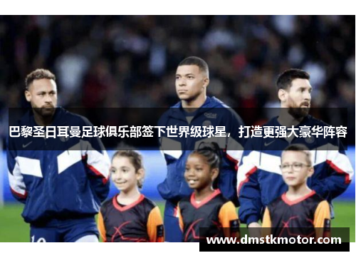 巴黎圣日耳曼足球俱乐部签下世界级球星，打造更强大豪华阵容