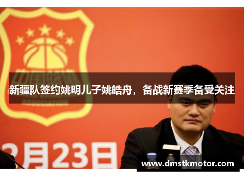新疆队签约姚明儿子姚皓舟，备战新赛季备受关注