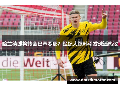 哈兰德即将转会巴塞罗那？经纪人爆料引发球迷热议